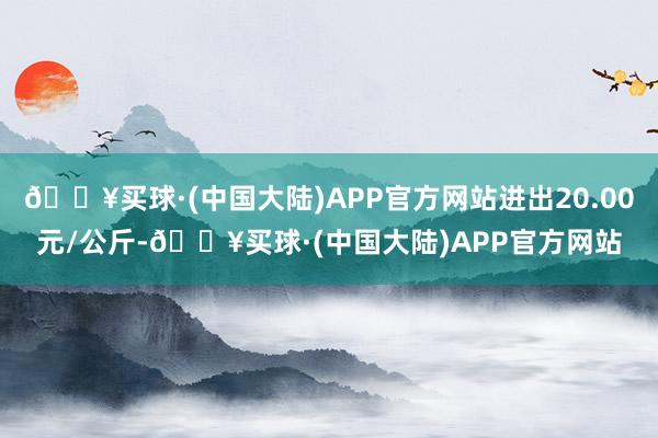 🔥买球·(中国大陆)APP官方网站进出20.00元/公斤-🔥买球·(中国大陆)APP官方网站