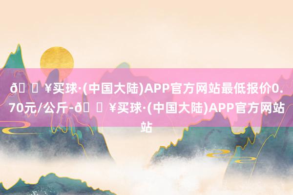 🔥买球·(中国大陆)APP官方网站最低报价0.70元/公斤-🔥买球·(中国大陆)APP官方网站