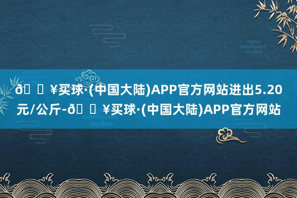 🔥买球·(中国大陆)APP官方网站进出5.20元/公斤-🔥买球·(中国大陆)APP官方网站