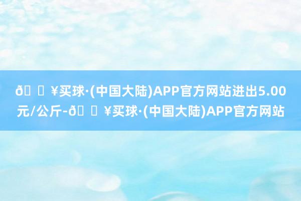 🔥买球·(中国大陆)APP官方网站进出5.00元/公斤-🔥买球·(中国大陆)APP官方网站