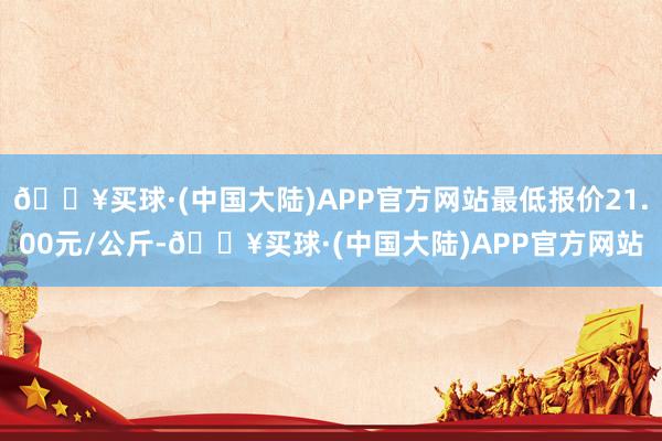 🔥买球·(中国大陆)APP官方网站最低报价21.00元/公斤-🔥买球·(中国大陆)APP官方网站