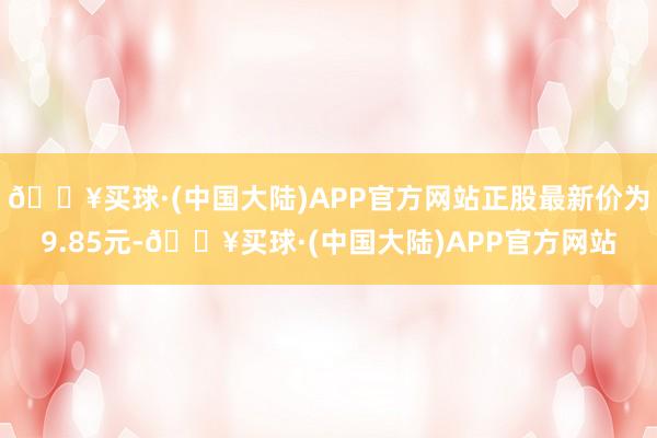 🔥买球·(中国大陆)APP官方网站正股最新价为9.85元-🔥买球·(中国大陆)APP官方网站