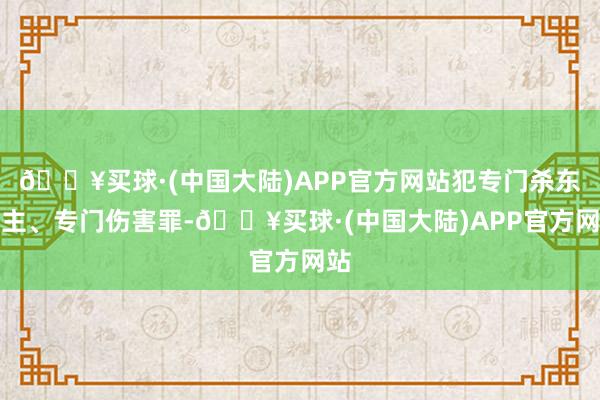 🔥买球·(中国大陆)APP官方网站犯专门杀东谈主、专门伤害罪-🔥买球·(中国大陆)APP官方网站