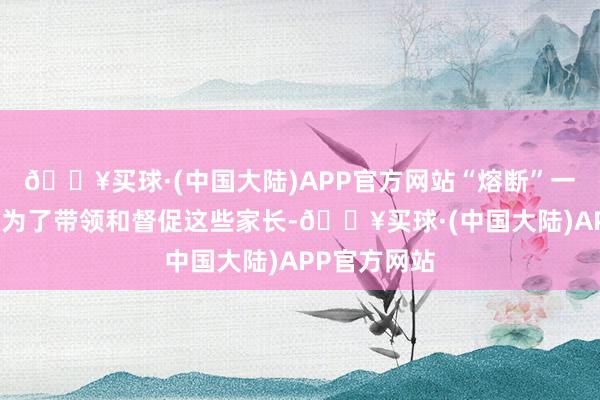 🔥买球·(中国大陆)APP官方网站“熔断”一定经由上是为了带领和督促这些家长-🔥买球·(中国大陆)APP官方网站