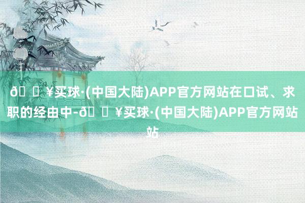 🔥买球·(中国大陆)APP官方网站在口试、求职的经由中-🔥买球·(中国大陆)APP官方网站