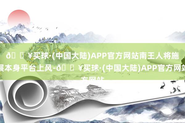 🔥买球·(中国大陆)APP官方网站南王人将施展本身平台上风-🔥买球·(中国大陆)APP官方网站