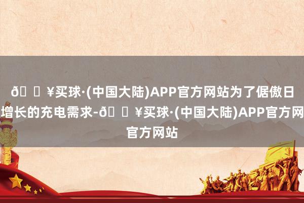 🔥买球·(中国大陆)APP官方网站为了倨傲日益增长的充电需求-🔥买球·(中国大陆)APP官方网站