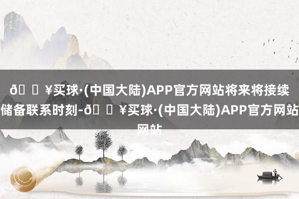 🔥买球·(中国大陆)APP官方网站将来将接续储备联系时刻-🔥买球·(中国大陆)APP官方网站