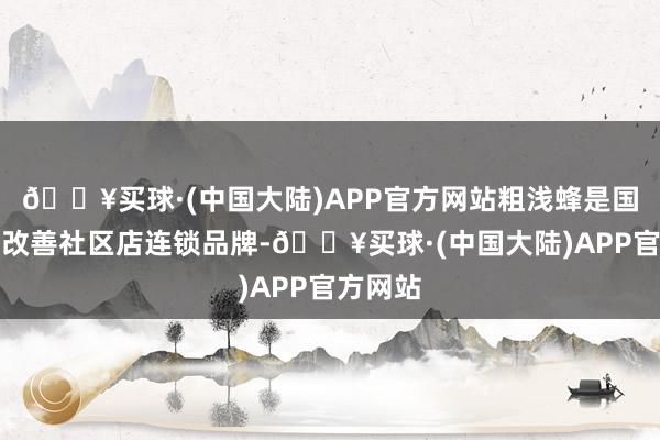 🔥买球·(中国大陆)APP官方网站粗浅蜂是国内房屋改善社区店连锁品牌-🔥买球·(中国大陆)APP官方网站