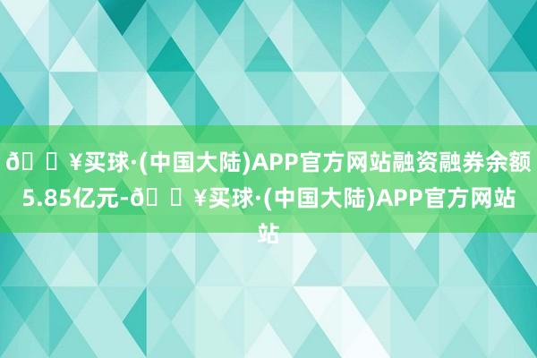 🔥买球·(中国大陆)APP官方网站融资融券余额5.85亿元-🔥买球·(中国大陆)APP官方网站