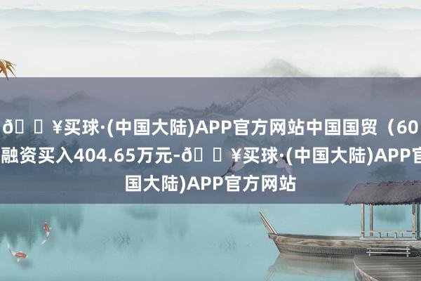 🔥买球·(中国大陆)APP官方网站中国国贸（600007）融资买入404.65万元-🔥买球·(中国大陆)APP官方网站