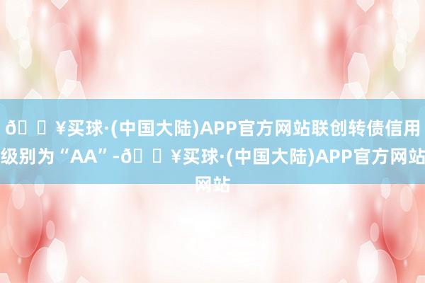 🔥买球·(中国大陆)APP官方网站联创转债信用级别为“AA”-🔥买球·(中国大陆)APP官方网站