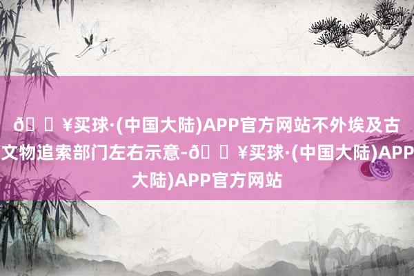 🔥买球·(中国大陆)APP官方网站不外埃及古文物部的文物追索部门左右示意-🔥买球·(中国大陆)APP官方网站