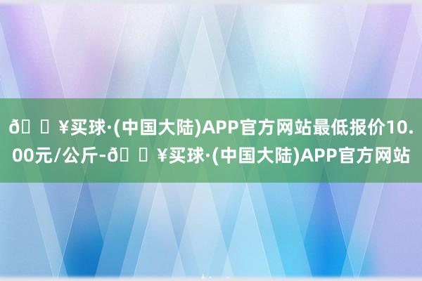 🔥买球·(中国大陆)APP官方网站最低报价10.00元/公斤-🔥买球·(中国大陆)APP官方网站