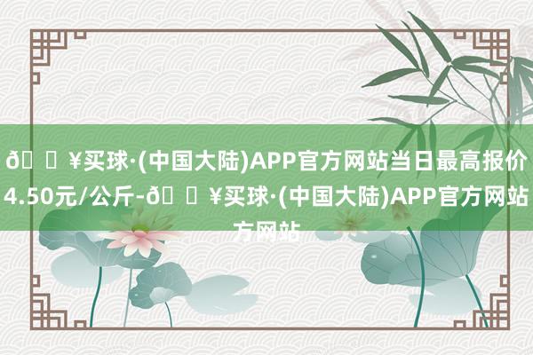 🔥买球·(中国大陆)APP官方网站当日最高报价4.50元/公斤-🔥买球·(中国大陆)APP官方网站