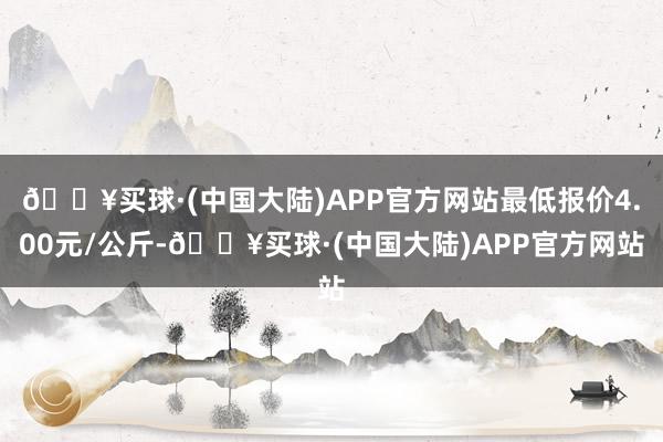 🔥买球·(中国大陆)APP官方网站最低报价4.00元/公斤-🔥买球·(中国大陆)APP官方网站