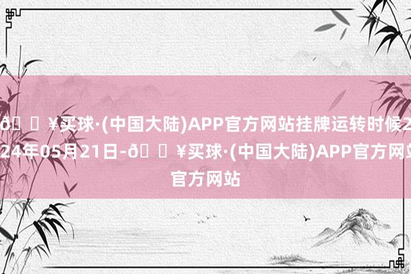 🔥买球·(中国大陆)APP官方网站挂牌运转时候2024年05月21日-🔥买球·(中国大陆)APP官方网站