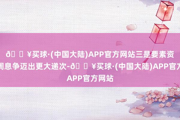 🔥买球·(中国大陆)APP官方网站三是要素资源阛阓息争迈出更大递次-🔥买球·(中国大陆)APP官方网站