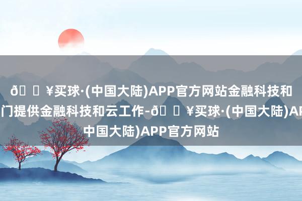 🔥买球·(中国大陆)APP官方网站金融科技和买卖工作部门提供金融科技和云工作-🔥买球·(中国大陆)APP官方网站