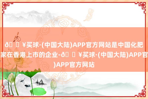 🔥买球·(中国大陆)APP官方网站是中国化肥行业首家在香港上市的企业-🔥买球·(中国大陆)APP官方网站