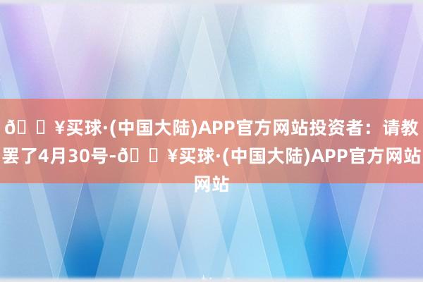 🔥买球·(中国大陆)APP官方网站投资者：请教罢了4月30号-🔥买球·(中国大陆)APP官方网站