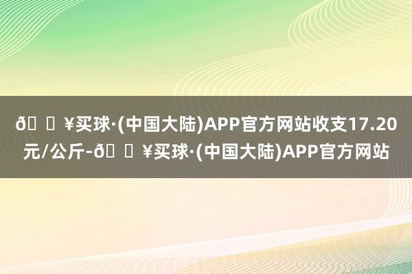 🔥买球·(中国大陆)APP官方网站收支17.20元/公斤-🔥买球·(中国大陆)APP官方网站