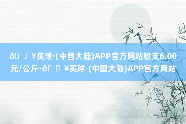 🔥买球·(中国大陆)APP官方网站收支6.00元/公斤-🔥买球·(中国大陆)APP官方网站