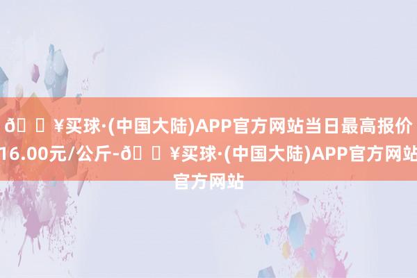 🔥买球·(中国大陆)APP官方网站当日最高报价16.00元/公斤-🔥买球·(中国大陆)APP官方网站