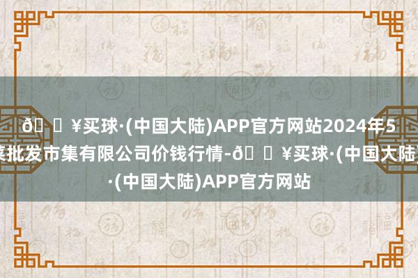 🔥买球·(中国大陆)APP官方网站2024年5月8日宁波蔬菜批发市集有限公司价钱行情-🔥买球·(中国大陆)APP官方网站