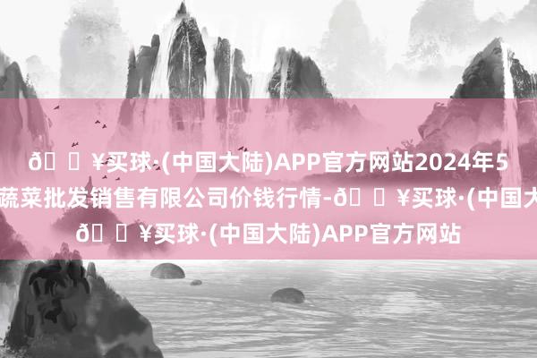 🔥买球·(中国大陆)APP官方网站2024年5月8日孝义市绿海蔬菜批发销售有限公司价钱行情-🔥买球·(中国大陆)APP官方网站