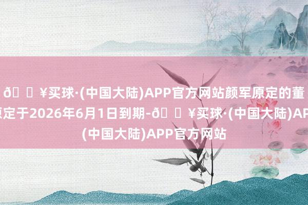 🔥买球·(中国大陆)APP官方网站颜军原定的董事长任期原定于2026年6月1日到期-🔥买球·(中国大陆)APP官方网站