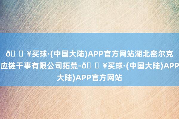 🔥买球·(中国大陆)APP官方网站湖北密尔克卫智能供应链干事有限公司拓荒-🔥买球·(中国大陆)APP官方网站