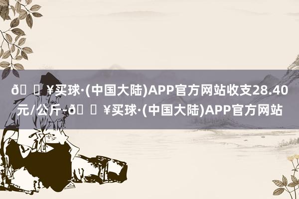 🔥买球·(中国大陆)APP官方网站收支28.40元/公斤-🔥买球·(中国大陆)APP官方网站