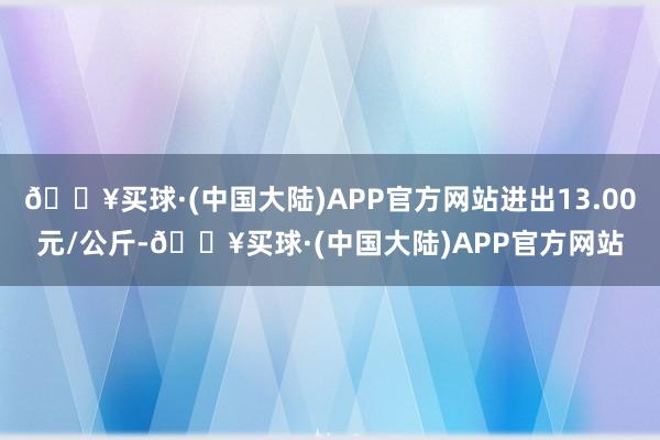 🔥买球·(中国大陆)APP官方网站进出13.00元/公斤-🔥买球·(中国大陆)APP官方网站