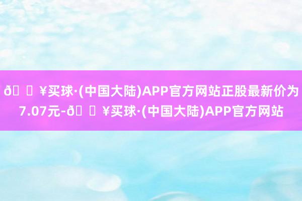 🔥买球·(中国大陆)APP官方网站正股最新价为7.07元-🔥买球·(中国大陆)APP官方网站