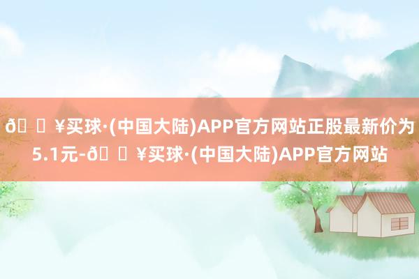 🔥买球·(中国大陆)APP官方网站正股最新价为5.1元-🔥买球·(中国大陆)APP官方网站