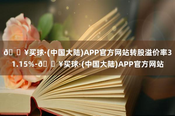 🔥买球·(中国大陆)APP官方网站转股溢价率31.15%-🔥买球·(中国大陆)APP官方网站