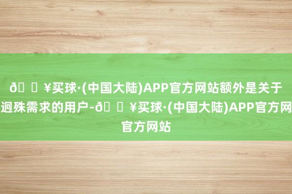 🔥买球·(中国大陆)APP官方网站额外是关于有迥殊需求的用户-🔥买球·(中国大陆)APP官方网站