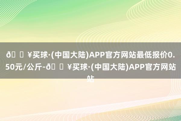 🔥买球·(中国大陆)APP官方网站最低报价0.50元/公斤-🔥买球·(中国大陆)APP官方网站