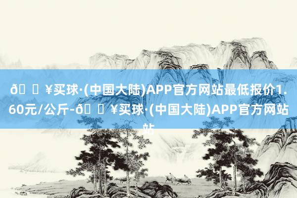 🔥买球·(中国大陆)APP官方网站最低报价1.60元/公斤-🔥买球·(中国大陆)APP官方网站