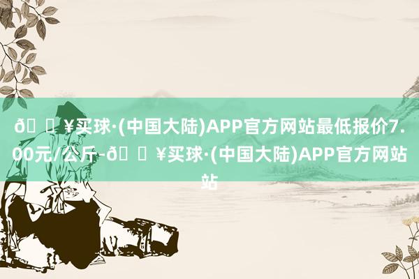 🔥买球·(中国大陆)APP官方网站最低报价7.00元/公斤-🔥买球·(中国大陆)APP官方网站