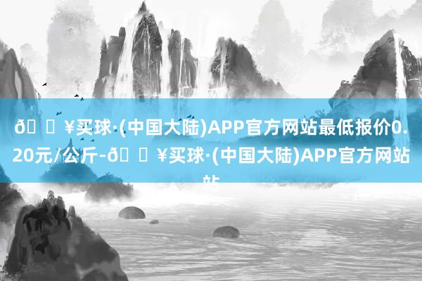 🔥买球·(中国大陆)APP官方网站最低报价0.20元/公斤-🔥买球·(中国大陆)APP官方网站