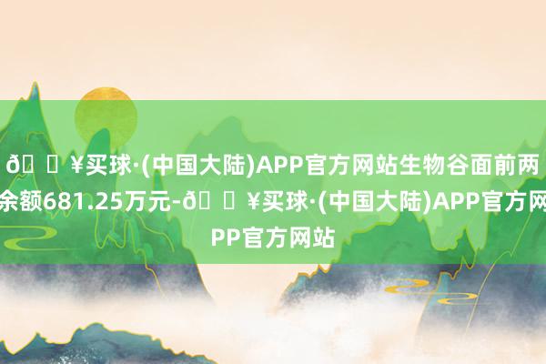 🔥买球·(中国大陆)APP官方网站生物谷面前两融余额681.25万元-🔥买球·(中国大陆)APP官方网站