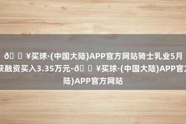 🔥买球·(中国大陆)APP官方网站骑士乳业5月17日获融资买入3.35万元-🔥买球·(中国大陆)APP官方网站