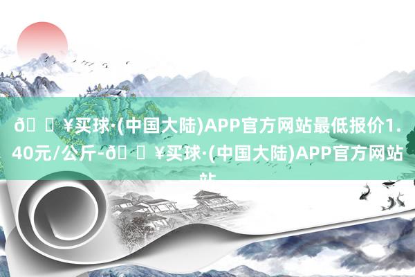 🔥买球·(中国大陆)APP官方网站最低报价1.40元/公斤-🔥买球·(中国大陆)APP官方网站