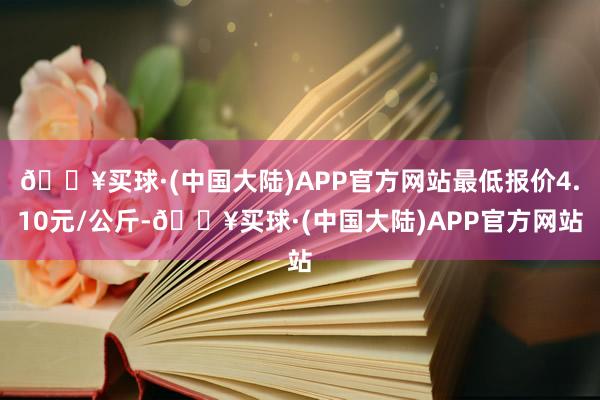 🔥买球·(中国大陆)APP官方网站最低报价4.10元/公斤-🔥买球·(中国大陆)APP官方网站