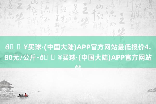 🔥买球·(中国大陆)APP官方网站最低报价4.80元/公斤-🔥买球·(中国大陆)APP官方网站