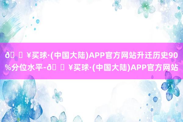 🔥买球·(中国大陆)APP官方网站升迁历史90%分位水平-🔥买球·(中国大陆)APP官方网站