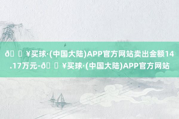 🔥买球·(中国大陆)APP官方网站卖出金额14.17万元-🔥买球·(中国大陆)APP官方网站