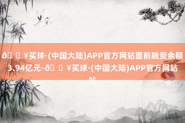 🔥买球·(中国大陆)APP官方网站面前融资余额3.94亿元-🔥买球·(中国大陆)APP官方网站